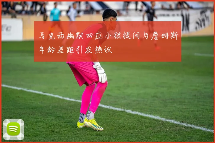 马克西幽默回应小孩提问与詹姆斯年龄差距引发热议